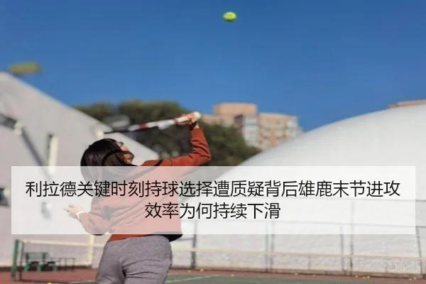 利拉德关键时刻持球选择遭质疑背后雄鹿末节进攻效率为何持续下滑